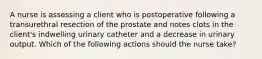 A nurse is assessing a client who is postoperative following a transurethral resection of the prostate and notes clots in the client's indwelling urinary catheter and a decrease in urinary output. Which of the following actions should the nurse take?