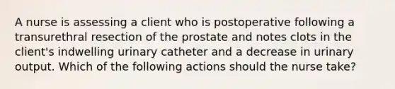 A nurse is assessing a client who is postoperative following a transurethral resection of the prostate and notes clots in the client's indwelling urinary catheter and a decrease in urinary output. Which of the following actions should the nurse take?