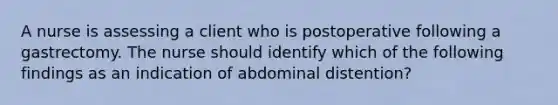 A nurse is assessing a client who is postoperative following a gastrectomy. The nurse should identify which of the following findings as an indication of abdominal distention?