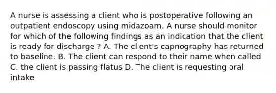 A nurse is assessing a client who is postoperative following an outpatient endoscopy using midazoam. A nurse should monitor for which of the following findings as an indication that the client is ready for discharge ? A. The client's capnography has returned to baseline. B. The client can respond to their name when called C. the client is passing flatus D. The client is requesting oral intake