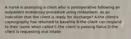 A nurse is assessing a client who is postoperative following an outpatient endoscopy procedure using midazolam. as an indication that the client is ready for discharge? A-the client's capnography has returned to baseline B-the client can respond to their name when called C-the client is passing flatus D-the client is requesting oral intake