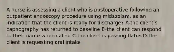 A nurse is assessing a client who is postoperative following an outpatient endoscopy procedure using midazolam. as an indication that the client is ready for discharge? A-the client's capnography has returned to baseline B-the client can respond to their name when called C-the client is passing flatus D-the client is requesting oral intake