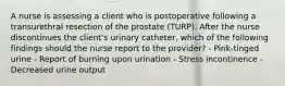 A nurse is assessing a client who is postoperative following a transurethral resection of the prostate (TURP). After the nurse discontinues the client's urinary catheter, which of the following findings should the nurse report to the provider? - Pink-tinged urine - Report of burning upon urination - Stress incontinence - Decreased urine output