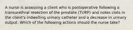 A nurse is assessing a client who is postoperative following a transurethral resection of the prostate (TURP) and notes clots in the client's indwelling urinary catheter and a decrease in urinary output. Which of the following actions should the nurse take?