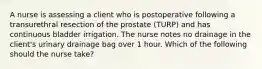 A nurse is assessing a client who is postoperative following a transurethral resection of the prostate (TURP) and has continuous bladder irrigation. The nurse notes no drainage in the client's urinary drainage bag over 1 hour. Which of the following should the nurse take?