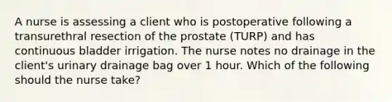 A nurse is assessing a client who is postoperative following a transurethral resection of the prostate (TURP) and has continuous bladder irrigation. The nurse notes no drainage in the client's urinary drainage bag over 1 hour. Which of the following should the nurse take?