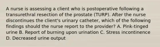 A nurse is assessing a client who is postoperative following a transurethral resection of the prostate (TURP). After the nurse discontinues the client's urinary catheter, which of the following findings should the nurse report to the provider? A. Pink-tinged urine B. Report of burning upon urination C. Stress incontinence D. Decreased urine output