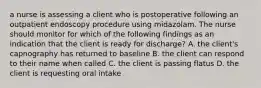 a nurse is assessing a client who is postoperative following an outpatient endoscopy procedure using midazolam. The nurse should monitor for which of the following findings as an indication that the client is ready for discharge? A. the client's capnography has returned to baseline B. the client can respond to their name when called C. the client is passing flatus D. the client is requesting oral intake
