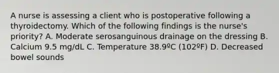 A nurse is assessing a client who is postoperative following a thyroidectomy. Which of the following findings is the nurse's priority? A. Moderate serosanguinous drainage on the dressing B. Calcium 9.5 mg/dL C. Temperature 38.9ºC (102ºF) D. Decreased bowel sounds