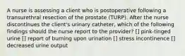 A nurse is assessing a client who is postoperative following a transurethral resection of the prostate (TURP). After the nurse discontinues the client's urinary catheter, which of the following findings should the nurse report to the provider? [] pink-tinged urine [] report of burning upon urination [] stress incontinence [] decreased urine output