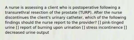 A nurse is assessing a client who is postoperative following a transurethral resection of the prostate (TURP). After the nurse discontinues the client's urinary catheter, which of the following findings should the nurse report to the provider? [] pink-tinged urine [] report of burning upon urination [] stress incontinence [] decreased urine output