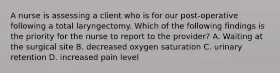 A nurse is assessing a client who is for our post-operative following a total laryngectomy. Which of the following findings is the priority for the nurse to report to the provider? A. Waiting at the surgical site B. decreased oxygen saturation C. urinary retention D. increased pain level