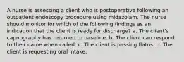 A nurse is assessing a client who is postoperative following an outpatient endoscopy procedure using midazolam. The nurse should monitor for which of the following findings as an indication that the client is ready for discharge? a. The client's capnography has returned to baseline. b. The client can respond to their name when called. c. The client is passing flatus. d. The client is requesting oral intake.