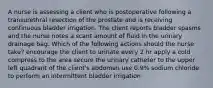 A nurse is assessing a client who is postoperative following a transurethral resection of the prostate and is receiving continuous bladder irrigation. The client reports bladder spasms and the nurse notes a scant amount of fluid in the urinary drainage bag. Which of the following actions should the nurse take? encourage the client to urinate every 2 hr apply a cold compress to the area secure the urinary catheter to the upper left quadrant of the client's abdomen use 0.9% sodium chloride to perform an intermittent bladder irrigation