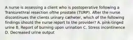 A nurse is assessing a client who is postoperative following a Transurethral resection ofthe prostate (TURP). After the nurse discontinues the clients urinary catheter, which of the following findings should the nurse report to the provider? A. pink-tinged urine B. Report of burning upon urination C. Stress incontinence D. Decreased urine output