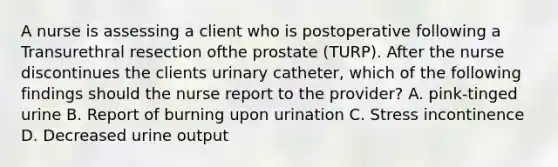 A nurse is assessing a client who is postoperative following a Transurethral resection ofthe prostate (TURP). After the nurse discontinues the clients urinary catheter, which of the following findings should the nurse report to the provider? A. pink-tinged urine B. Report of burning upon urination C. Stress incontinence D. Decreased urine output