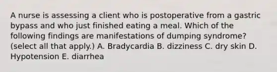 A nurse is assessing a client who is postoperative from a gastric bypass and who just finished eating a meal. Which of the following findings are manifestations of dumping syndrome? (select all that apply.) A. Bradycardia B. dizziness C. dry skin D. Hypotension E. diarrhea