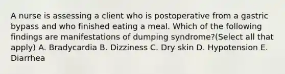 A nurse is assessing a client who is postoperative from a gastric bypass and who finished eating a meal. Which of the following findings are manifestations of dumping syndrome?(Select all that apply) A. Bradycardia B. Dizziness C. Dry skin D. Hypotension E. Diarrhea