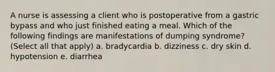 A nurse is assessing a client who is postoperative from a gastric bypass and who just finished eating a meal. Which of the following findings are manifestations of dumping syndrome? (Select all that apply) a. bradycardia b. dizziness c. dry skin d. hypotension e. diarrhea