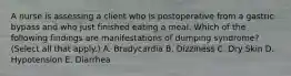 A nurse is assessing a client who is postoperative from a gastric bypass and who just finished eating a meal. Which of the following findings are manifestations of dumping syndrome? (Select all that apply.) A. Bradycardia B. Dizziness C. Dry Skin D. Hypotension E. Diarrhea