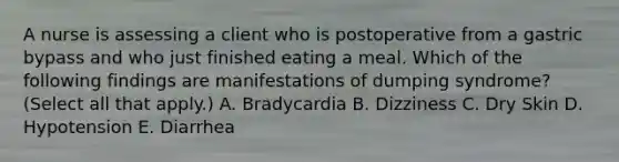 A nurse is assessing a client who is postoperative from a gastric bypass and who just finished eating a meal. Which of the following findings are manifestations of dumping syndrome? (Select all that apply.) A. Bradycardia B. Dizziness C. Dry Skin D. Hypotension E. Diarrhea