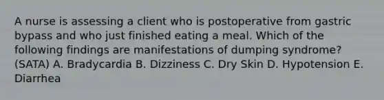 A nurse is assessing a client who is postoperative from gastric bypass and who just finished eating a meal. Which of the following findings are manifestations of dumping syndrome? (SATA) A. Bradycardia B. Dizziness C. Dry Skin D. Hypotension E. Diarrhea