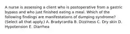 A nurse is assessing a client who is postoperative from a gastric bypass and who just finished eating a meal. Which of the following findings are manifestations of dumping syndrome? (Select all that apply.) A. Bradycardia B. Dizziness C. Dry skin D. Hypotension E. Diarrhea