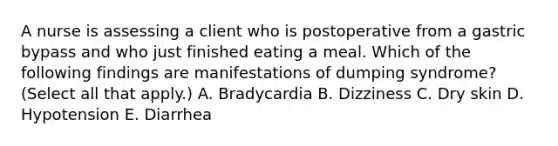 A nurse is assessing a client who is postoperative from a gastric bypass and who just finished eating a meal. Which of the following findings are manifestations of dumping syndrome? (Select all that apply.) A. Bradycardia B. Dizziness C. Dry skin D. Hypotension E. Diarrhea