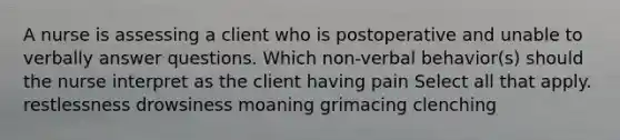 A nurse is assessing a client who is postoperative and unable to verbally answer questions. Which non-verbal behavior(s) should the nurse interpret as the client having pain Select all that apply. restlessness drowsiness moaning grimacing clenching