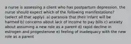 a nurse is assessing a client who has postpartum depression. the nurse should expect which of the following manifestations? (select all that apply). a) paranoia that their infant will be harmed b) concerns about lack of income to pay bills c) anxiety about assuming a new role as a parent d) rapid decline in estrogen and progesterone e) feeling of inadequacy with the new role as a parent