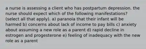 a nurse is assessing a client who has postpartum depression. the nurse should expect which of the following manifestations? (select all that apply). a) paranoia that their infant will be harmed b) concerns about lack of income to pay bills c) anxiety about assuming a new role as a parent d) rapid decline in estrogen and progesterone e) feeling of inadequacy with the new role as a parent