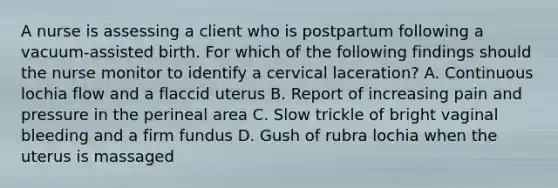 A nurse is assessing a client who is postpartum following a vacuum-assisted birth. For which of the following findings should the nurse monitor to identify a cervical laceration? A. Continuous lochia flow and a flaccid uterus B. Report of increasing pain and pressure in the perineal area C. Slow trickle of bright vaginal bleeding and a firm fundus D. Gush of rubra lochia when the uterus is massaged