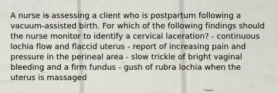 A nurse is assessing a client who is postpartum following a vacuum-assisted birth. For which of the following findings should the nurse monitor to identify a cervical laceration? - continuous lochia flow and flaccid uterus - report of increasing pain and pressure in the perineal area - slow trickle of bright vaginal bleeding and a firm fundus - gush of rubra lochia when the uterus is massaged