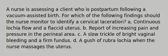 A nurse is assessing a client who is postpartum following a vacuum-assisted birth. For which of the following findings should the nurse monitor to identify a cervical laceration? a. Continuous lochia flow and a flaccid uterus. b. Report of increasing pain and pressure in the perineal area. c. A slow trickle of bright vaginal bleeding and a firm fundus. d. A gush of rubra lochia when the nurse massages the uterus.