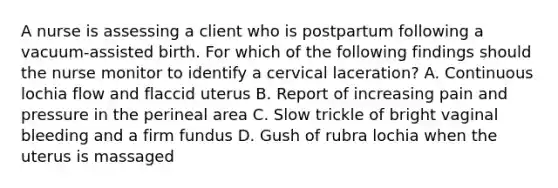 A nurse is assessing a client who is postpartum following a vacuum-assisted birth. For which of the following findings should the nurse monitor to identify a cervical laceration? A. Continuous lochia flow and flaccid uterus B. Report of increasing pain and pressure in the perineal area C. Slow trickle of bright vaginal bleeding and a firm fundus D. Gush of rubra lochia when the uterus is massaged