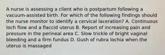 A nurse is assessing a client who is postpartum following a vacuum-assisted birth. For which of the following findings should the nurse monitor to identify a cervical laceration? A. Continuous loch flow and a flaccid uterus B. Report of increasing pain and pressure in the perineal area C. Slow trickle of bright vaginal bleeding and a firm fundus D. Gush of rubra lochia when the uterus is massaged