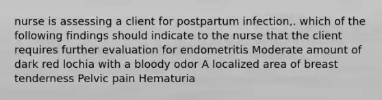 nurse is assessing a client for postpartum infection,. which of the following findings should indicate to the nurse that the client requires further evaluation for endometritis Moderate amount of dark red lochia with a bloody odor A localized area of breast tenderness Pelvic pain Hematuria