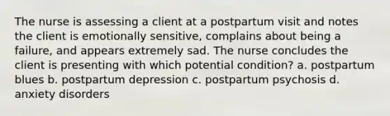 The nurse is assessing a client at a postpartum visit and notes the client is emotionally sensitive, complains about being a failure, and appears extremely sad. The nurse concludes the client is presenting with which potential condition? a. postpartum blues b. postpartum depression c. postpartum psychosis d. anxiety disorders