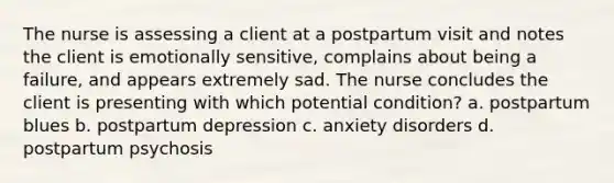 The nurse is assessing a client at a postpartum visit and notes the client is emotionally sensitive, complains about being a failure, and appears extremely sad. The nurse concludes the client is presenting with which potential condition? a. postpartum blues b. postpartum depression c. anxiety disorders d. postpartum psychosis