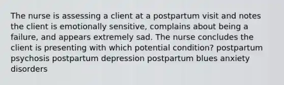 The nurse is assessing a client at a postpartum visit and notes the client is emotionally sensitive, complains about being a failure, and appears extremely sad. The nurse concludes the client is presenting with which potential condition? postpartum psychosis postpartum depression postpartum blues anxiety disorders