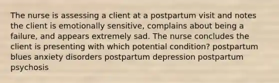 The nurse is assessing a client at a postpartum visit and notes the client is emotionally sensitive, complains about being a failure, and appears extremely sad. The nurse concludes the client is presenting with which potential condition? postpartum blues anxiety disorders postpartum depression postpartum psychosis