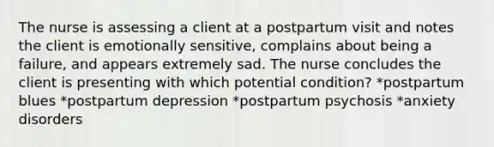 The nurse is assessing a client at a postpartum visit and notes the client is emotionally sensitive, complains about being a failure, and appears extremely sad. The nurse concludes the client is presenting with which potential condition? *postpartum blues *postpartum depression *postpartum psychosis *anxiety disorders