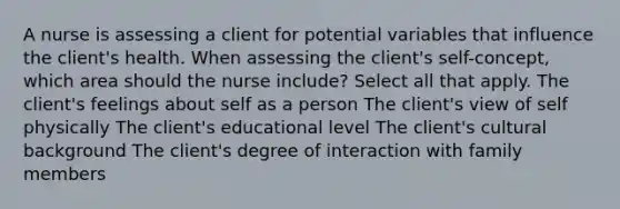 A nurse is assessing a client for potential variables that influence the client's health. When assessing the client's self-concept, which area should the nurse include? Select all that apply. The client's feelings about self as a person The client's view of self physically The client's educational level The client's cultural background The client's degree of interaction with family members