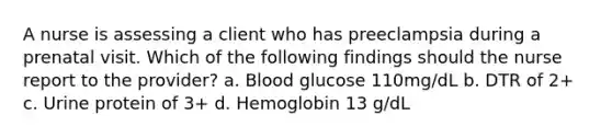 A nurse is assessing a client who has preeclampsia during a prenatal visit. Which of the following findings should the nurse report to the provider? a. Blood glucose 110mg/dL b. DTR of 2+ c. Urine protein of 3+ d. Hemoglobin 13 g/dL