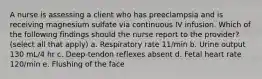 A nurse is assessing a client who has preeclampsia and is receiving magnesium sulfate via continuous IV infusion. Which of the following findings should the nurse report to the provider? (select all that apply) a. Respiratory rate 11/min b. Urine output 130 mL/4 hr c. Deep-tendon reflexes absent d. Fetal heart rate 120/min e. Flushing of the face