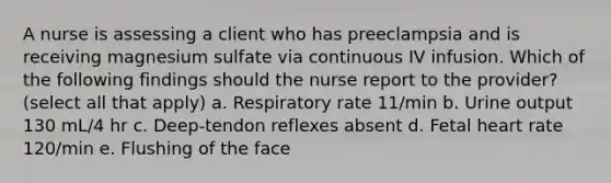 A nurse is assessing a client who has preeclampsia and is receiving magnesium sulfate via continuous IV infusion. Which of the following findings should the nurse report to the provider? (select all that apply) a. Respiratory rate 11/min b. Urine output 130 mL/4 hr c. Deep-tendon reflexes absent d. Fetal heart rate 120/min e. Flushing of the face