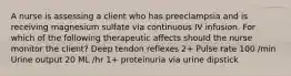 A nurse is assessing a client who has preeclampsia and is receiving magnesium sulfate via continuous IV infusion. For which of the following therapeutic affects should the nurse monitor the client? Deep tendon reflexes 2+ Pulse rate 100 /min Urine output 20 ML /hr 1+ proteinuria via urine dipstick