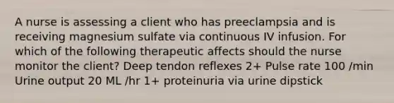 A nurse is assessing a client who has preeclampsia and is receiving magnesium sulfate via continuous IV infusion. For which of the following therapeutic affects should the nurse monitor the client? Deep tendon reflexes 2+ Pulse rate 100 /min Urine output 20 ML /hr 1+ proteinuria via urine dipstick