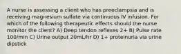 A nurse is assessing a client who has preeclampsia and is receiving magnesium sulfate via continuous IV infusion. For which of the following therapeutic effects should the nurse monitor the client? A) Deep tendon reflexes 2+ B) Pulse rate 100/min C) Urine output 20mL/hr D) 1+ proteinuria via urine dipstick