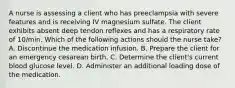 A nurse is assessing a client who has preeclampsia with severe features and is receiving IV magnesium sulfate. The client exhibits absent deep tendon reflexes and has a respiratory rate of 10/min. Which of the following actions should the nurse take? A. Discontinue the medication infusion. B. Prepare the client for an emergency cesarean birth. C. Determine the client's current blood glucose level. D. Administer an additional loading dose of the medication.